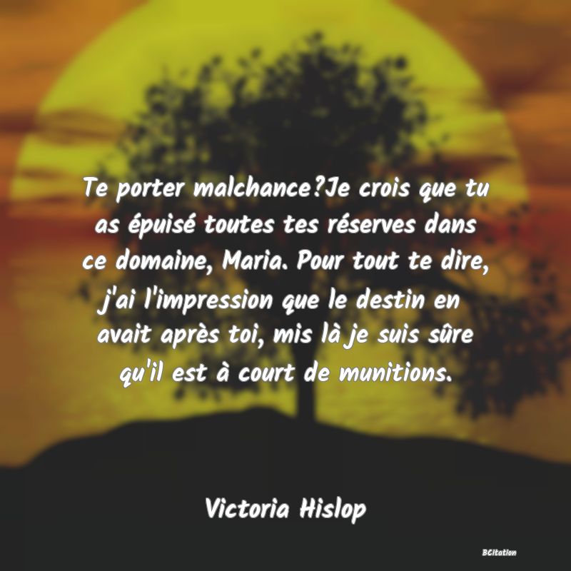 image de citation: Te porter malchance?Je crois que tu as épuisé toutes tes réserves dans ce domaine, Maria. Pour tout te dire, j'ai l'impression que le destin en avait après toi, mis là je suis sûre qu'il est à court de munitions.