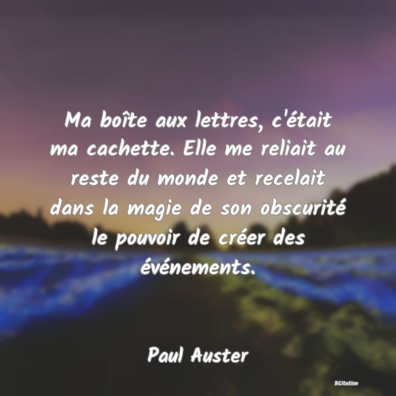Belle Citation - Ma boîte aux lettres, c'était ma cachette. Elle me reliait au reste du monde et recelait dans la magie de son obscurité le pouvoir de créer des événements. - Paul Auster
