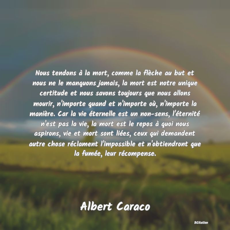 image de citation: Nous tendons à la mort, comme la flèche au but et nous ne le manquons jamais, la mort est notre unique certitude et nous savons toujours que nous allons mourir, n'importe quand et n'importe où, n'importe la manière. Car la vie éternelle est un non-sens, l'éternité n'est pas la vie, la mort est le repos à quoi nous aspirons, vie et mort sont liées, ceux qui demandent autre chose réclament l'impossible et n'obtiendront que la fumée, leur récompense.