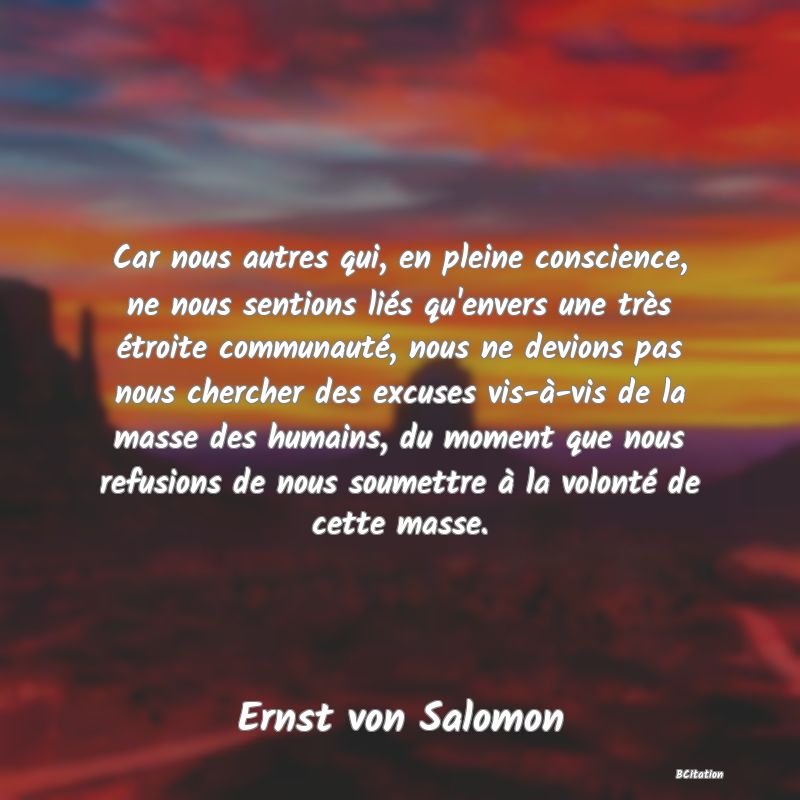 image de citation: Car nous autres qui, en pleine conscience, ne nous sentions liés qu'envers une très étroite communauté, nous ne devions pas nous chercher des excuses vis-à-vis de la masse des humains, du moment que nous refusions de nous soumettre à la volonté de cette masse.