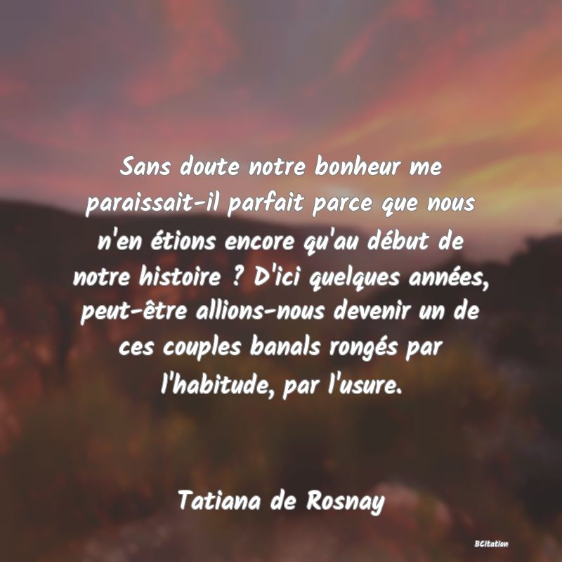 image de citation: Sans doute notre bonheur me paraissait-il parfait parce que nous n'en étions encore qu'au début de notre histoire ? D'ici quelques années, peut-être allions-nous devenir un de ces couples banals rongés par l'habitude, par l'usure.