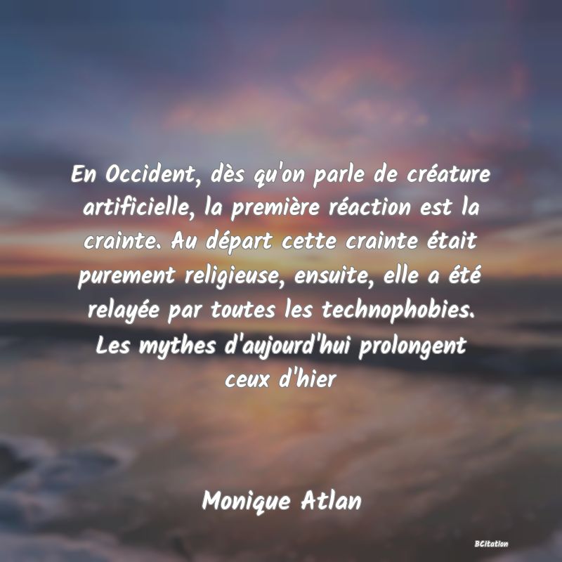 image de citation: En Occident, dès qu'on parle de créature artificielle, la première réaction est la crainte. Au départ cette crainte était purement religieuse, ensuite, elle a été relayée par toutes les technophobies. Les mythes d'aujourd'hui prolongent ceux d'hier