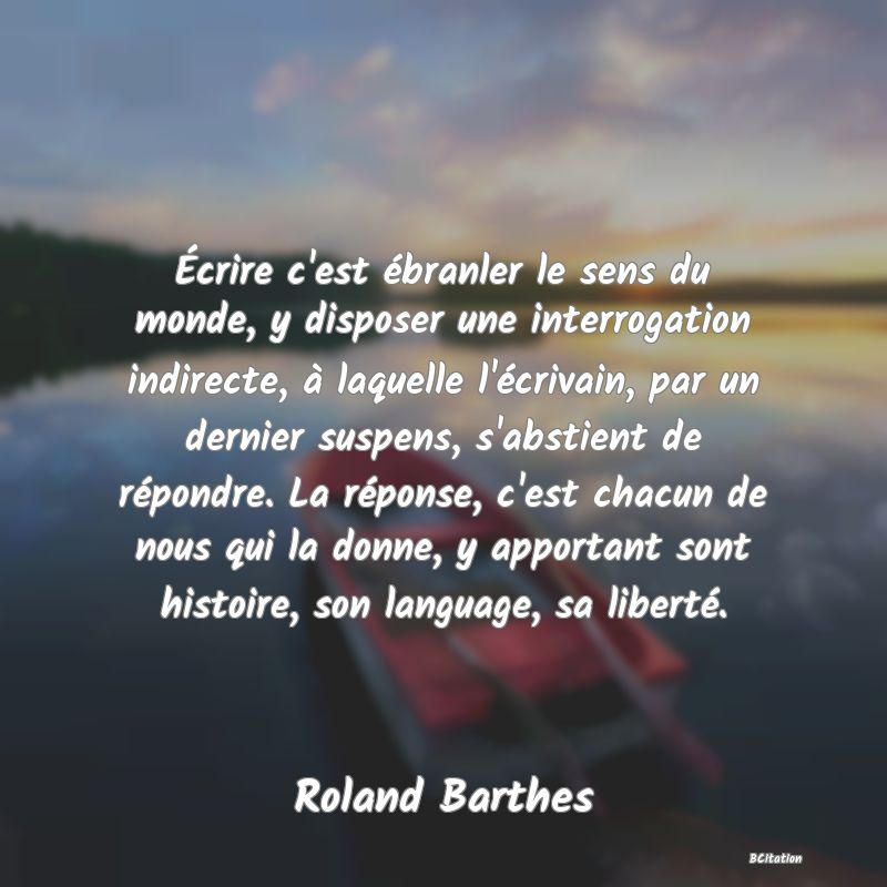 image de citation: Écrire c'est ébranler le sens du monde, y disposer une interrogation indirecte, à laquelle l'écrivain, par un dernier suspens, s'abstient de répondre. La réponse, c'est chacun de nous qui la donne, y apportant sont histoire, son language, sa liberté.