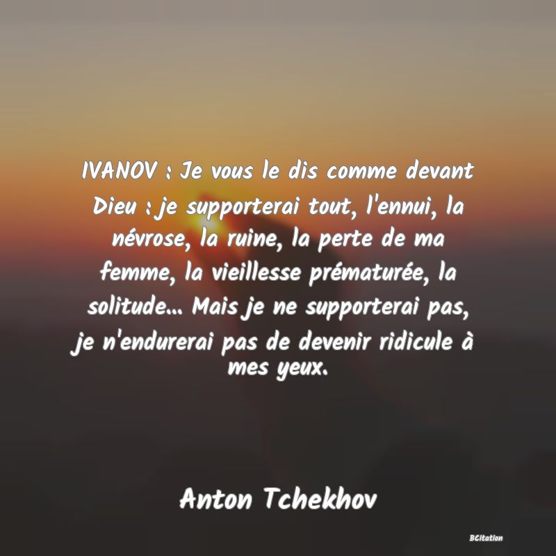 image de citation: IVANOV : Je vous le dis comme devant Dieu : je supporterai tout, l'ennui, la névrose, la ruine, la perte de ma femme, la vieillesse prématurée, la solitude... Mais je ne supporterai pas, je n'endurerai pas de devenir ridicule à mes yeux.