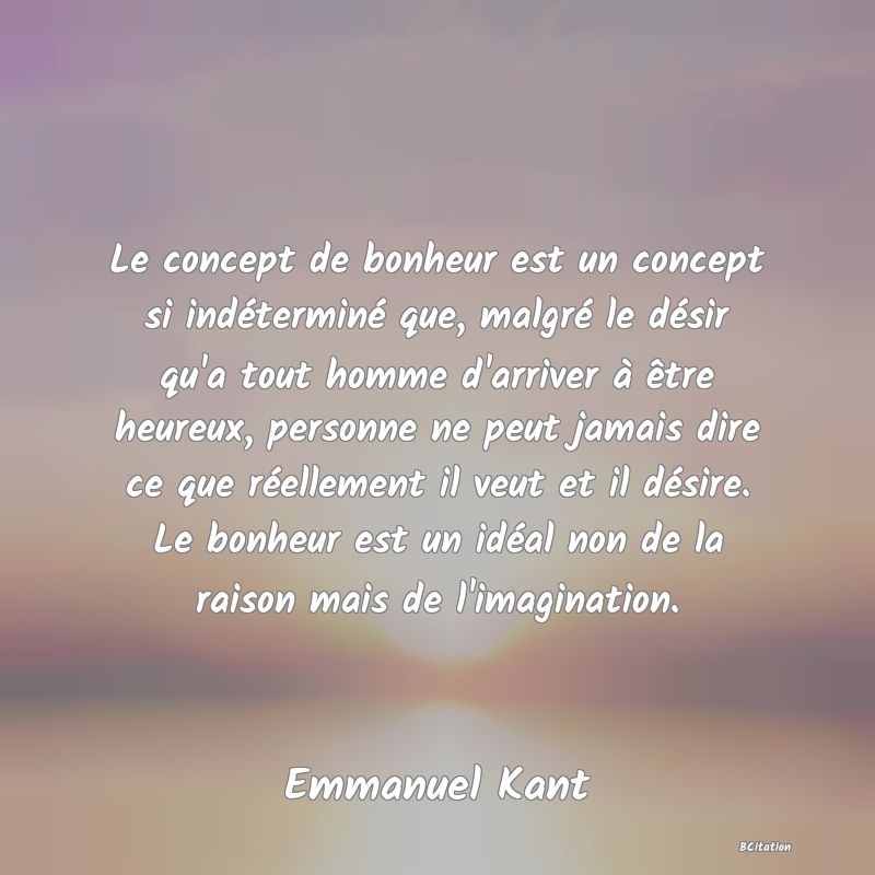 image de citation: Le concept de bonheur est un concept si indéterminé que, malgré le désir qu'a tout homme d'arriver à être heureux, personne ne peut jamais dire ce que réellement il veut et il désire. Le bonheur est un idéal non de la raison mais de l'imagination.