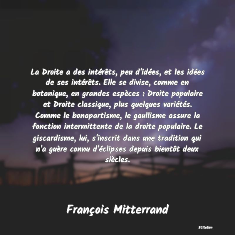 Belle Citation - La Droite a des intérêts, peu d'idées, et les idées de ses intérêts. Elle se divise, comme en botanique, en grandes espèces : Droite populaire et Droite classique, plus quelques variétés. Comme le bonapartisme, le gaullisme assure la fonction intermittente de la droite populaire. Le giscardisme, lui, s'inscrit dans une tradition qui n'a guère connu d'éclipses depuis bientôt deux siècles. - François Mitterrand