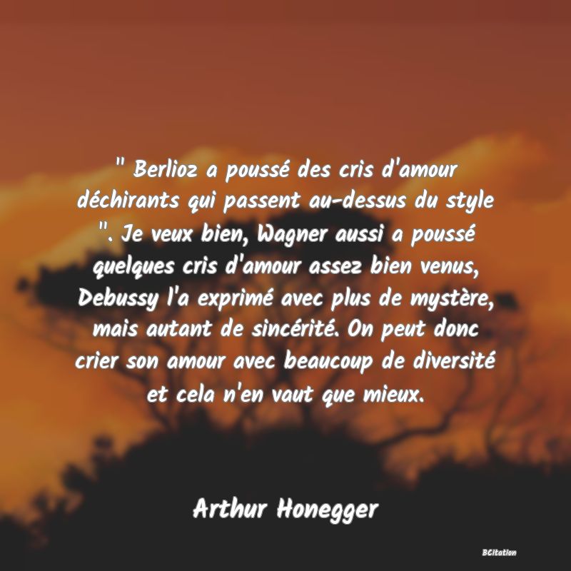 image de citation:   Berlioz a poussé des cris d'amour déchirants qui passent au-dessus du style  . Je veux bien, Wagner aussi a poussé quelques cris d'amour assez bien venus, Debussy l'a exprimé avec plus de mystère, mais autant de sincérité. On peut donc crier son amour avec beaucoup de diversité et cela n'en vaut que mieux.