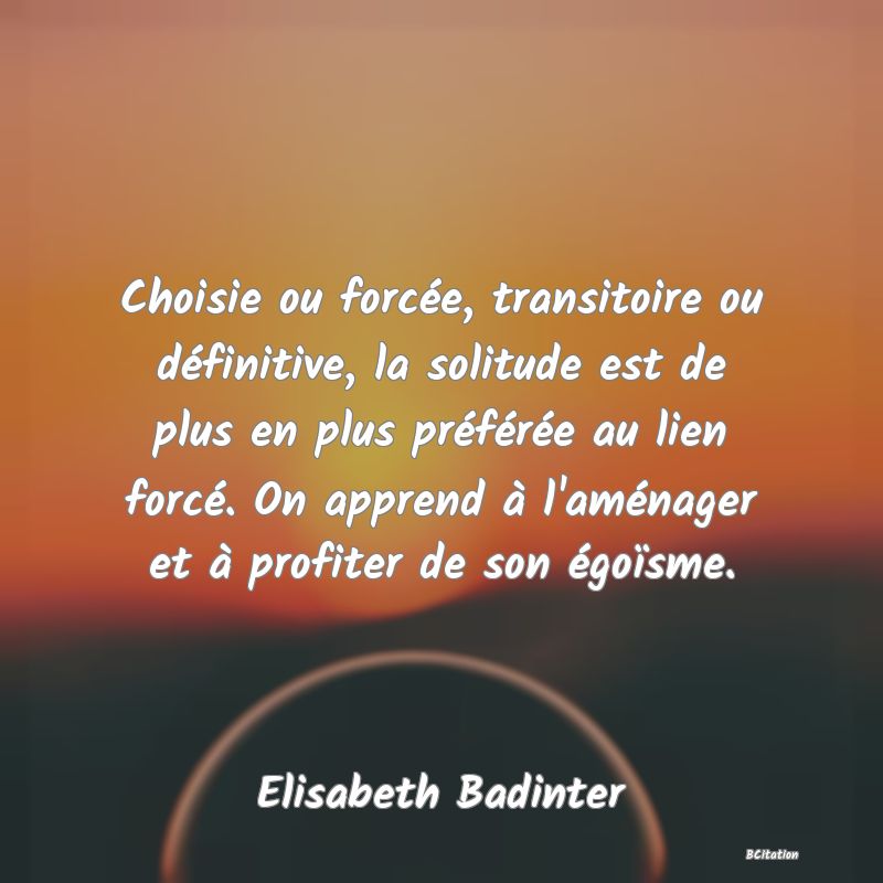 image de citation: Choisie ou forcée, transitoire ou définitive, la solitude est de plus en plus préférée au lien forcé. On apprend à l'aménager et à profiter de son égoïsme.