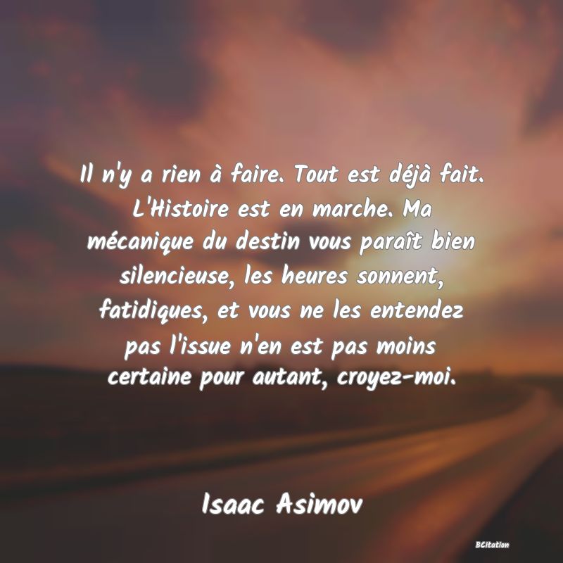 image de citation: Il n'y a rien à faire. Tout est déjà fait. L'Histoire est en marche. Ma mécanique du destin vous paraît bien silencieuse, les heures sonnent, fatidiques, et vous ne les entendez pas l'issue n'en est pas moins certaine pour autant, croyez-moi.