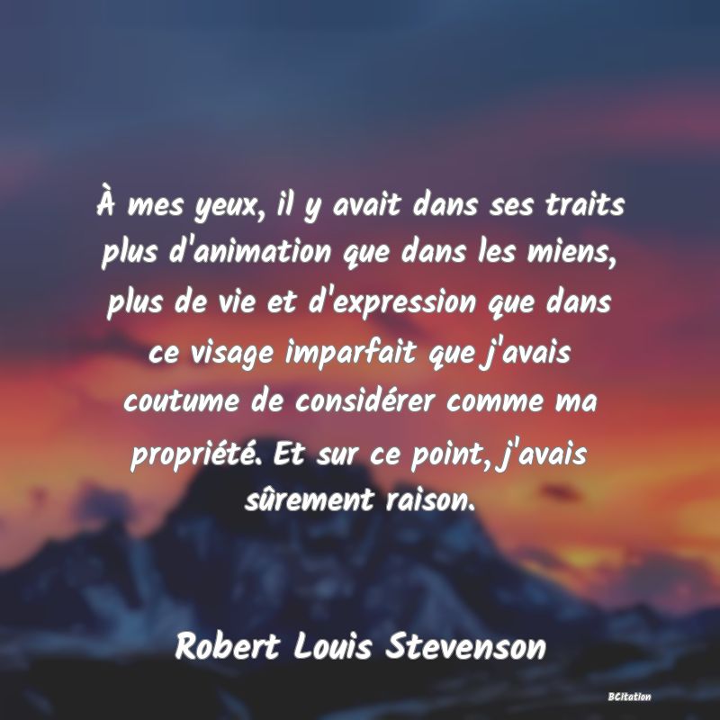 image de citation: À mes yeux, il y avait dans ses traits plus d'animation que dans les miens, plus de vie et d'expression que dans ce visage imparfait que j'avais coutume de considérer comme ma propriété. Et sur ce point, j'avais sûrement raison.