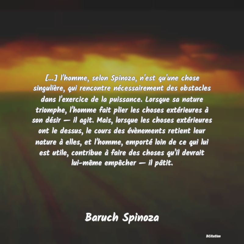 image de citation: [...] l'homme, selon Spinoza, n'est qu'une chose singulière, qui rencontre nécessairement des obstacles dans l'exercice de la puissance. Lorsque sa nature triomphe, l'homme fait plier les choses extérieures à son désir — il agit. Mais, lorsque les choses extérieures ont le dessus, le cours des évènements retient leur nature à elles, et l'homme, emporté loin de ce qui lui est utile, contribue à faire des choses qu'il devrait lui-même empêcher — il pâtit.