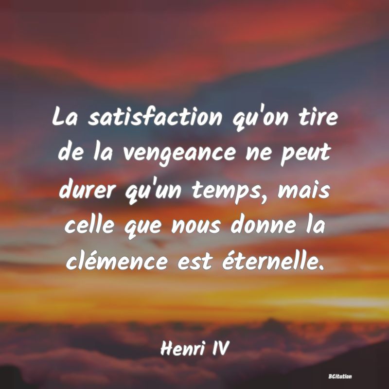 Belle Citation - La satisfaction qu'on tire de la vengeance ne peut durer qu'un temps, mais celle que nous donne la clémence est éternelle. - Henri IV