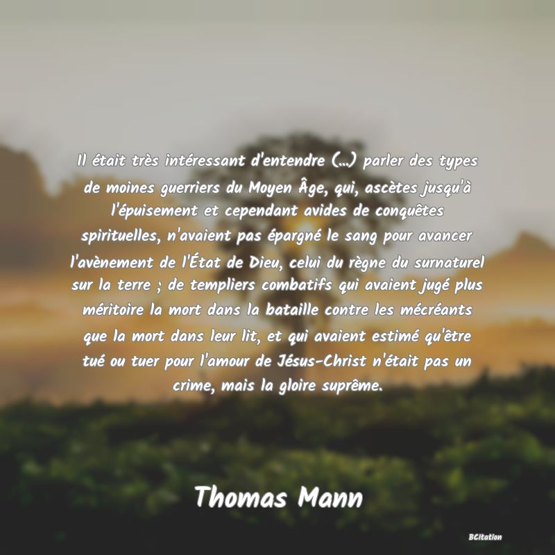 image de citation: Il était très intéressant d'entendre (...) parler des types de moines guerriers du Moyen Âge, qui, ascètes jusqu'à l'épuisement et cependant avides de conquêtes spirituelles, n'avaient pas épargné le sang pour avancer l'avènement de l'État de Dieu, celui du règne du surnaturel sur la terre ; de templiers combatifs qui avaient jugé plus méritoire la mort dans la bataille contre les mécréants que la mort dans leur lit, et qui avaient estimé qu'être tué ou tuer pour l'amour de Jésus-Christ n'était pas un crime, mais la gloire suprême.