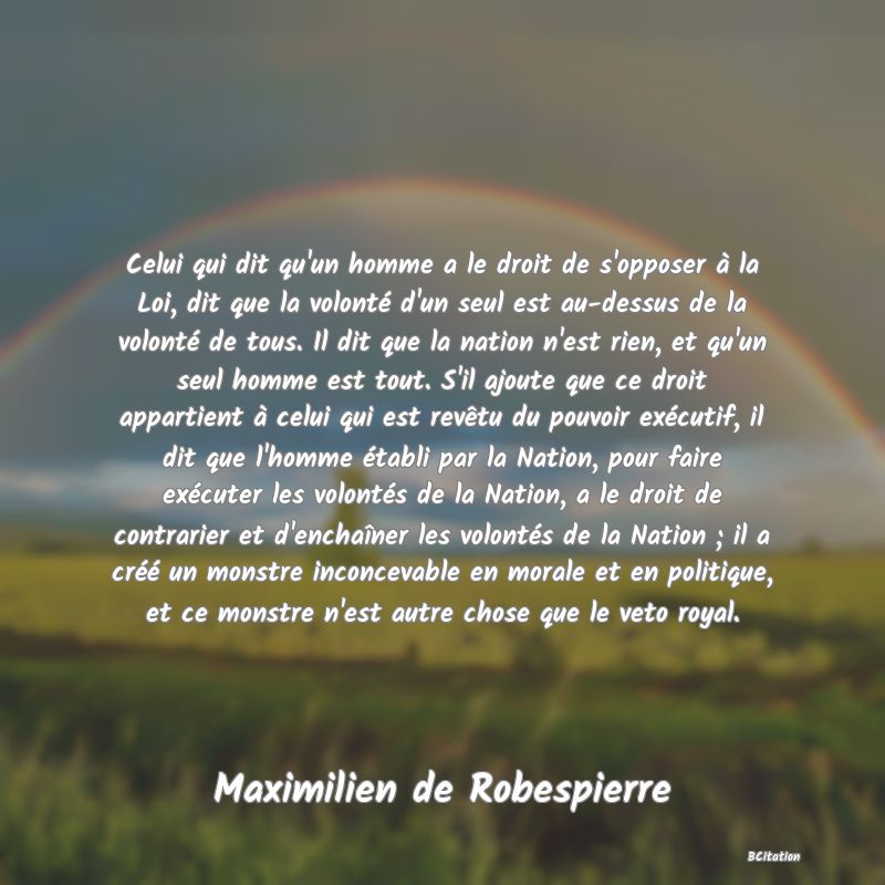 image de citation: Celui qui dit qu'un homme a le droit de s'opposer à la Loi, dit que la volonté d'un seul est au-dessus de la volonté de tous. Il dit que la nation n'est rien, et qu'un seul homme est tout. S'il ajoute que ce droit appartient à celui qui est revêtu du pouvoir exécutif, il dit que l'homme établi par la Nation, pour faire exécuter les volontés de la Nation, a le droit de contrarier et d'enchaîner les volontés de la Nation ; il a créé un monstre inconcevable en morale et en politique, et ce monstre n'est autre chose que le veto royal.