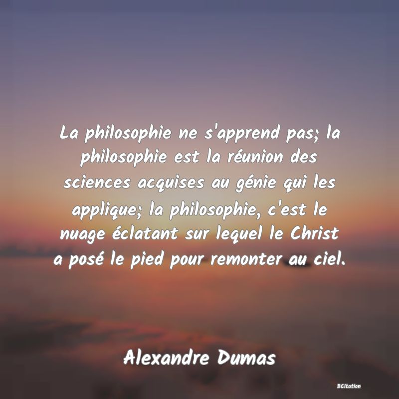 Belle Citation - La philosophie ne s'apprend pas; la philosophie est la réunion des sciences acquises au génie qui les applique; la philosophie, c'est le nuage éclatant sur lequel le Christ a posé le pied pour remonter au ciel. - Alexandre Dumas