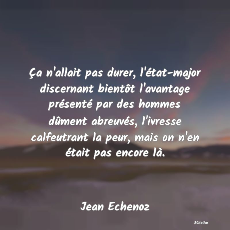 image de citation: Ça n'allait pas durer, l'état-major discernant bientôt l'avantage présenté par des hommes dûment abreuvés, l'ivresse calfeutrant la peur, mais on n'en était pas encore là.