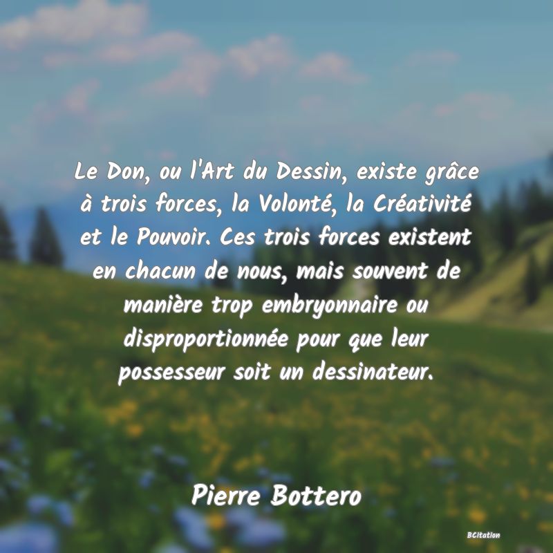 image de citation: Le Don, ou l'Art du Dessin, existe grâce à trois forces, la Volonté, la Créativité et le Pouvoir. Ces trois forces existent en chacun de nous, mais souvent de manière trop embryonnaire ou disproportionnée pour que leur possesseur soit un dessinateur.