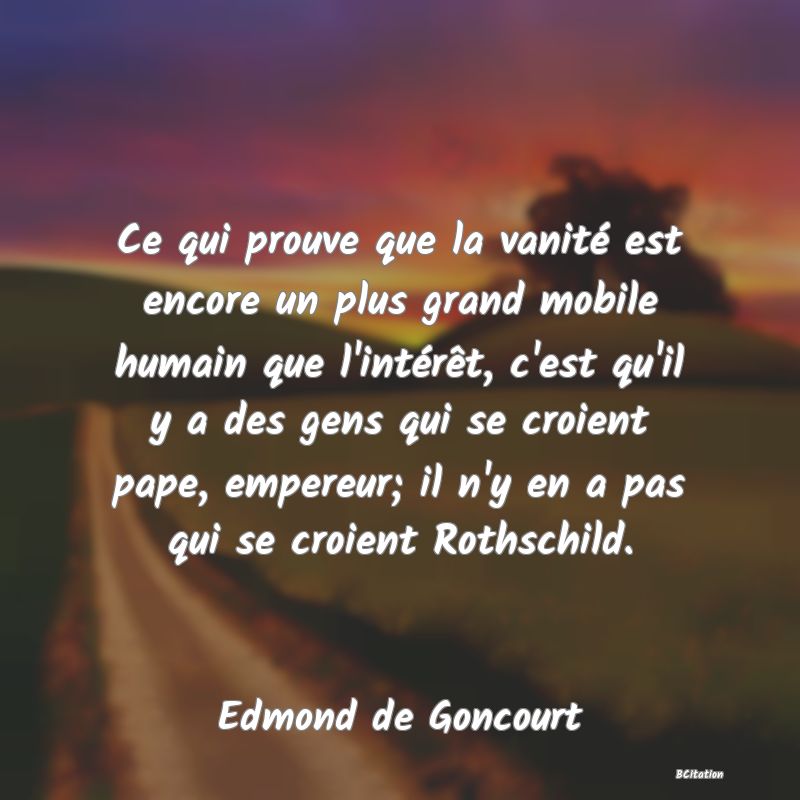 image de citation: Ce qui prouve que la vanité est encore un plus grand mobile humain que l'intérêt, c'est qu'il y a des gens qui se croient pape, empereur; il n'y en a pas qui se croient Rothschild.