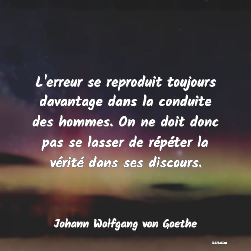 Belle Citation - L'erreur se reproduit toujours davantage dans la conduite des hommes. On ne doit donc pas se lasser de répéter la vérité dans ses discours. - Johann Wolfgang von Goethe