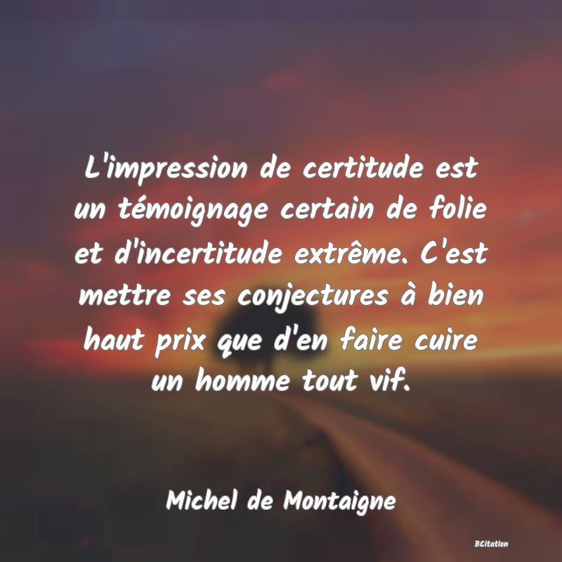 image de citation: L'impression de certitude est un témoignage certain de folie et d'incertitude extrême. C'est mettre ses conjectures à bien haut prix que d'en faire cuire un homme tout vif.