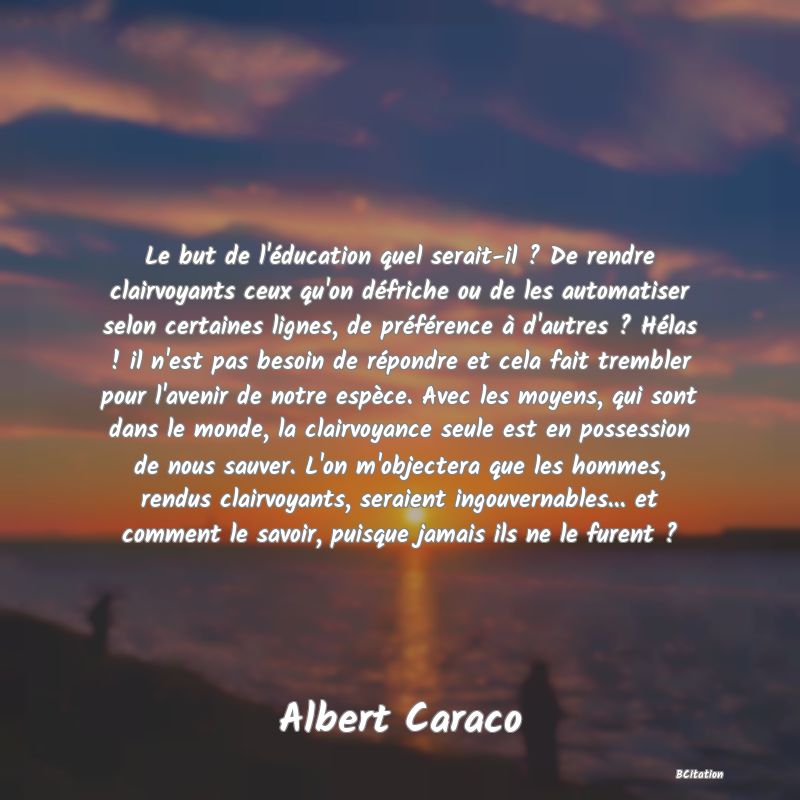 image de citation: Le but de l'éducation quel serait-il ? De rendre clairvoyants ceux qu'on défriche ou de les automatiser selon certaines lignes, de préférence à d'autres ? Hélas ! il n'est pas besoin de répondre et cela fait trembler pour l'avenir de notre espèce. Avec les moyens, qui sont dans le monde, la clairvoyance seule est en possession de nous sauver. L'on m'objectera que les hommes, rendus clairvoyants, seraient ingouvernables... et comment le savoir, puisque jamais ils ne le furent ?