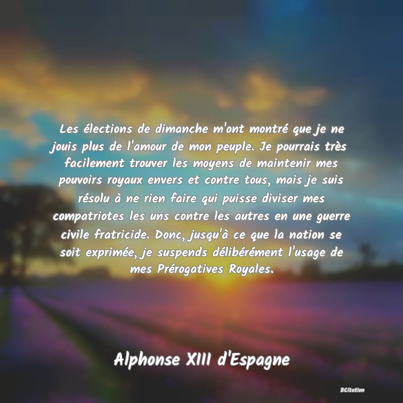 image de citation: Les élections de dimanche m'ont montré que je ne jouis plus de l'amour de mon peuple. Je pourrais très facilement trouver les moyens de maintenir mes pouvoirs royaux envers et contre tous, mais je suis résolu à ne rien faire qui puisse diviser mes compatriotes les uns contre les autres en une guerre civile fratricide. Donc, jusqu'à ce que la nation se soit exprimée, je suspends délibérément l'usage de mes Prérogatives Royales.