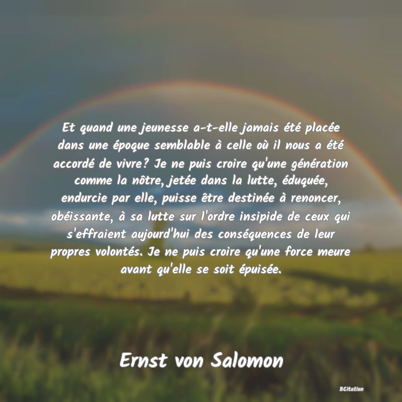 image de citation: Et quand une jeunesse a-t-elle jamais été placée dans une époque semblable à celle où il nous a été accordé de vivre? Je ne puis croire qu'une génération comme la nôtre, jetée dans la lutte, éduquée, endurcie par elle, puisse être destinée à renoncer, obéissante, à sa lutte sur l'ordre insipide de ceux qui s'effraient aujourd'hui des conséquences de leur propres volontés. Je ne puis croire qu'une force meure avant qu'elle se soit épuisée.