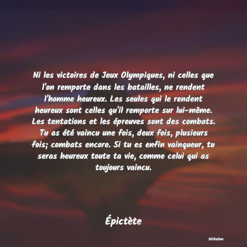 Belle Citation - Ni les victoires de Jeux Olympiques, ni celles que l'on remporte dans les batailles, ne rendent l'homme heureux. Les seules qui le rendent heureux sont celles qu'il remporte sur lui-même. Les tentations et les épreuves sont des combats. Tu as été vaincu une fois, deux fois, plusieurs fois; combats encore. Si tu es enfin vainqueur, tu seras heureux toute ta vie, comme celui qui as toujours vaincu. - Épictète