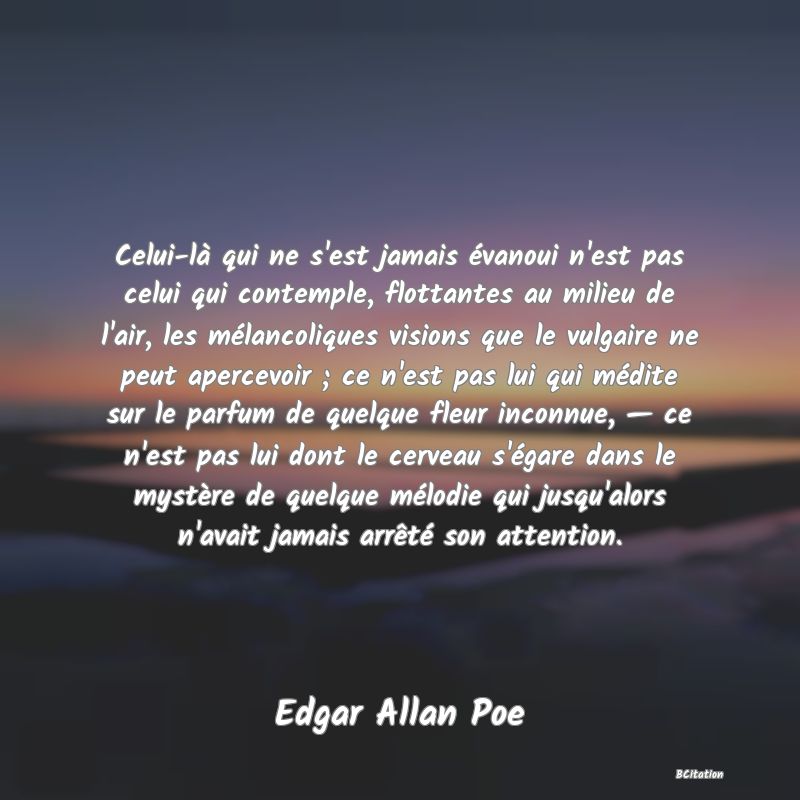 image de citation: Celui-là qui ne s'est jamais évanoui n'est pas celui qui contemple, flottantes au milieu de l'air, les mélancoliques visions que le vulgaire ne peut apercevoir ; ce n'est pas lui qui médite sur le parfum de quelque fleur inconnue, — ce n'est pas lui dont le cerveau s'égare dans le mystère de quelque mélodie qui jusqu'alors n'avait jamais arrêté son attention.