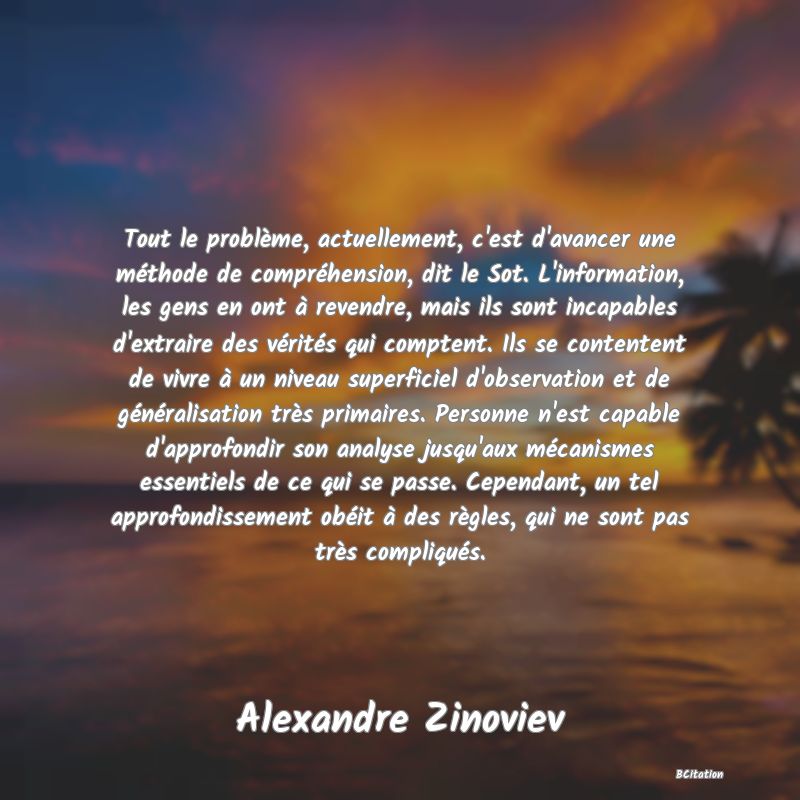 Belle Citation - Tout le problème, actuellement, c'est d'avancer une méthode de compréhension, dit le Sot. L'information, les gens en ont à revendre, mais ils sont incapables d'extraire des vérités qui comptent. Ils se contentent de vivre à un niveau superficiel d'observation et de généralisation très primaires. Personne n'est capable d'approfondir son analyse jusqu'aux mécanismes essentiels de ce qui se passe. Cependant, un tel approfondissement obéit à des règles, qui ne sont pas très compliqués. - Alexandre Zinoviev