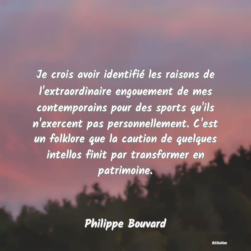 Belle Citation - Je crois avoir identifié les raisons de l'extraordinaire engouement de mes contemporains pour des sports qu'ils n'exercent pas personnellement. C'est un folklore que la caution de quelques intellos finit par transformer en patrimoine. - Philippe Bouvard