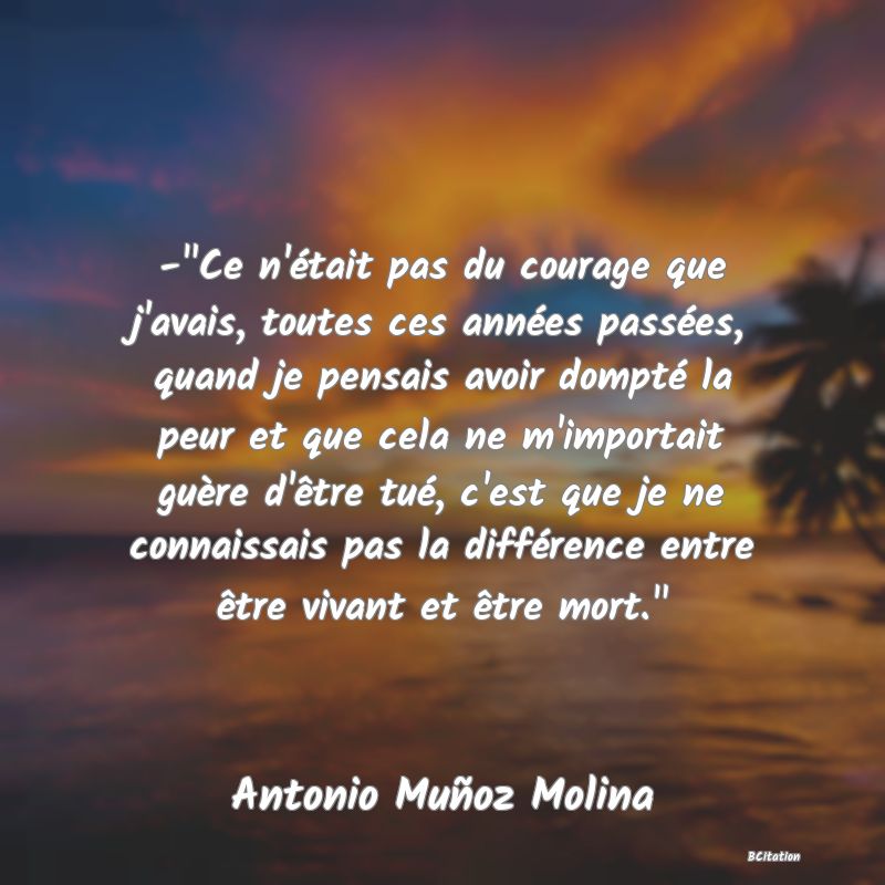 image de citation: - Ce n'était pas du courage que j'avais, toutes ces années passées, quand je pensais avoir dompté la peur et que cela ne m'importait guère d'être tué, c'est que je ne connaissais pas la différence entre être vivant et être mort. 