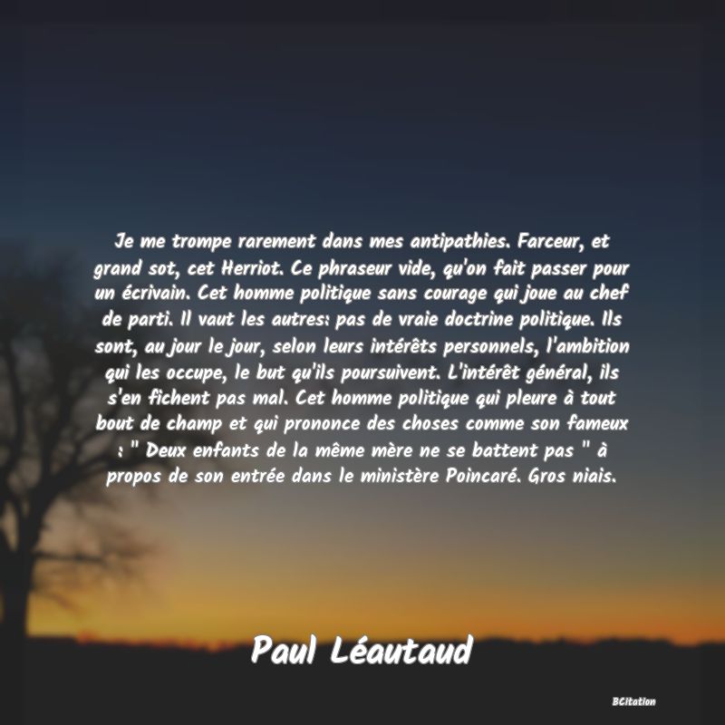 image de citation: Je me trompe rarement dans mes antipathies. Farceur, et grand sot, cet Herriot. Ce phraseur vide, qu'on fait passer pour un écrivain. Cet homme politique sans courage qui joue au chef de parti. Il vaut les autres: pas de vraie doctrine politique. Ils sont, au jour le jour, selon leurs intérêts personnels, l'ambition qui les occupe, le but qu'ils poursuivent. L'intérêt général, ils s'en fichent pas mal. Cet homme politique qui pleure à tout bout de champ et qui prononce des choses comme son fameux :   Deux enfants de la même mère ne se battent pas   à propos de son entrée dans le ministère Poincaré. Gros niais.