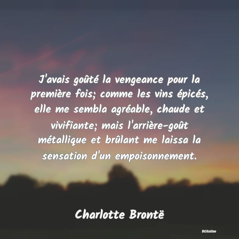 Belle Citation - J'avais goûté la vengeance pour la première fois; comme les vins épicés, elle me sembla agréable, chaude et vivifiante; mais l'arrière-goût métallique et brûlant me laissa la sensation d'un empoisonnement. - Charlotte Brontë