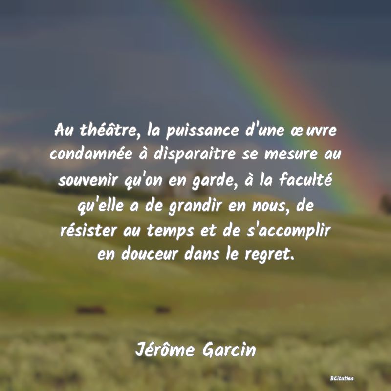 image de citation: Au théâtre, la puissance d'une œuvre condamnée à disparaitre se mesure au souvenir qu'on en garde, à la faculté qu'elle a de grandir en nous, de résister au temps et de s'accomplir en douceur dans le regret.