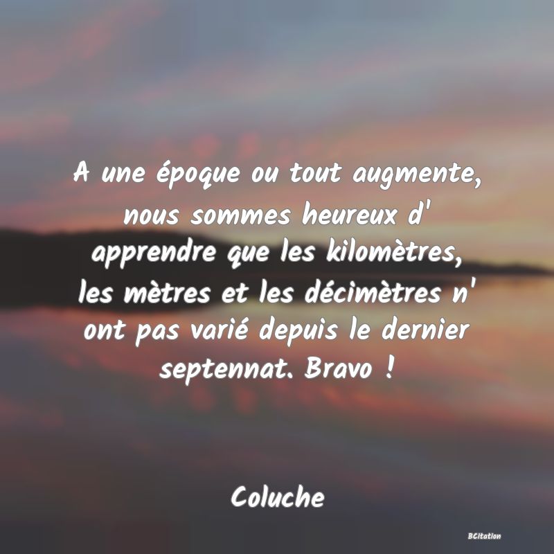 image de citation: A une époque ou tout augmente, nous sommes heureux d' apprendre que les kilomètres, les mètres et les décimètres n' ont pas varié depuis le dernier septennat. Bravo !