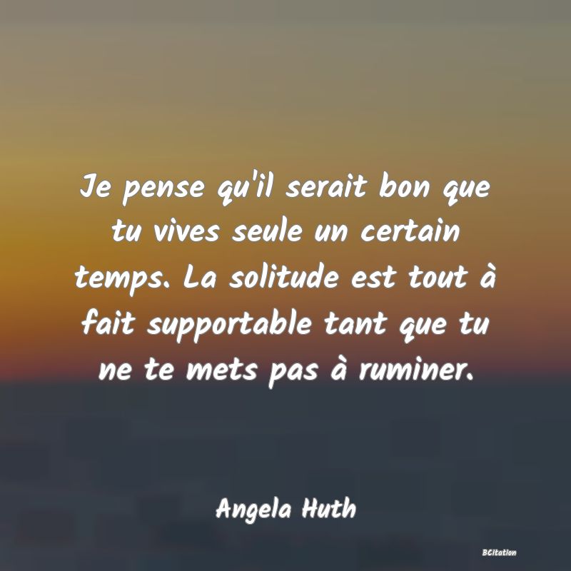 image de citation: Je pense qu'il serait bon que tu vives seule un certain temps. La solitude est tout à fait supportable tant que tu ne te mets pas à ruminer.