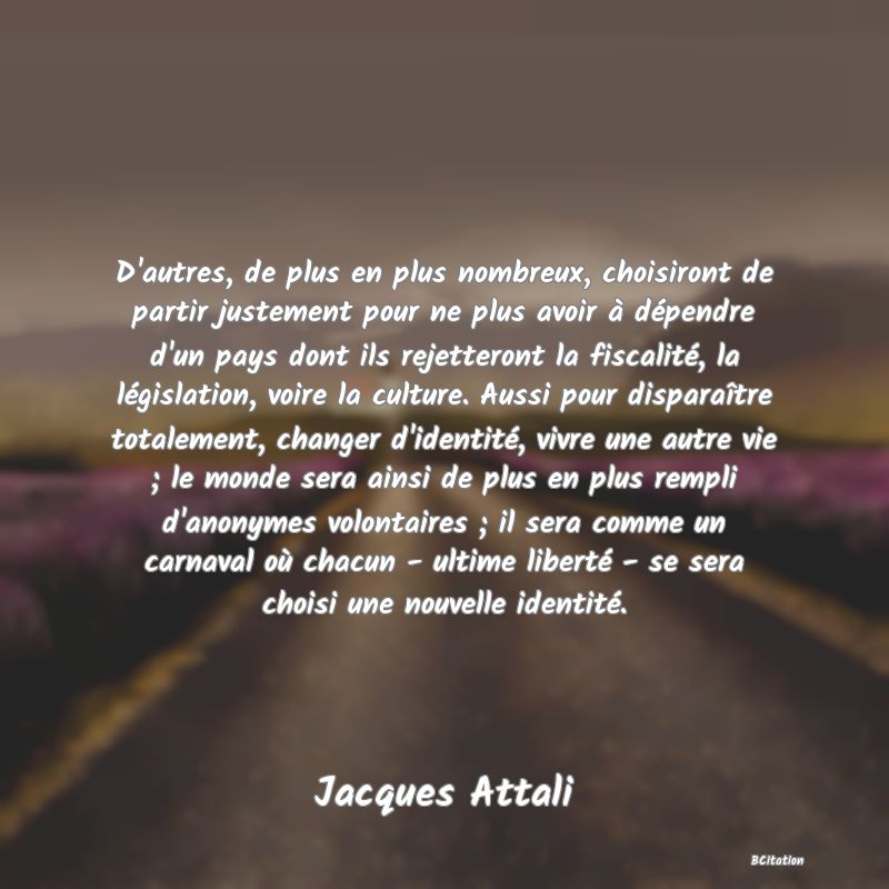 image de citation: D'autres, de plus en plus nombreux, choisiront de partir justement pour ne plus avoir à dépendre d'un pays dont ils rejetteront la fiscalité, la législation, voire la culture. Aussi pour disparaître totalement, changer d'identité, vivre une autre vie ; le monde sera ainsi de plus en plus rempli d'anonymes volontaires ; il sera comme un carnaval où chacun - ultime liberté - se sera choisi une nouvelle identité.