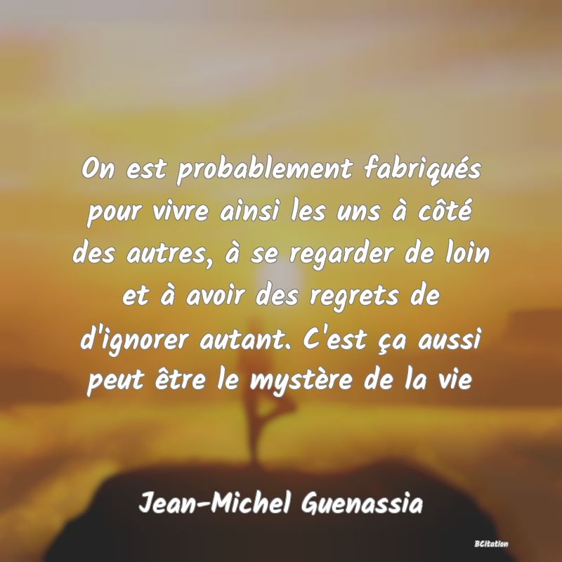 Belle Citation - On est probablement fabriqués pour vivre ainsi les uns à côté des autres, à se regarder de loin et à avoir des regrets de d'ignorer autant. C'est ça aussi peut être le mystère de la vie - Jean-Michel Guenassia