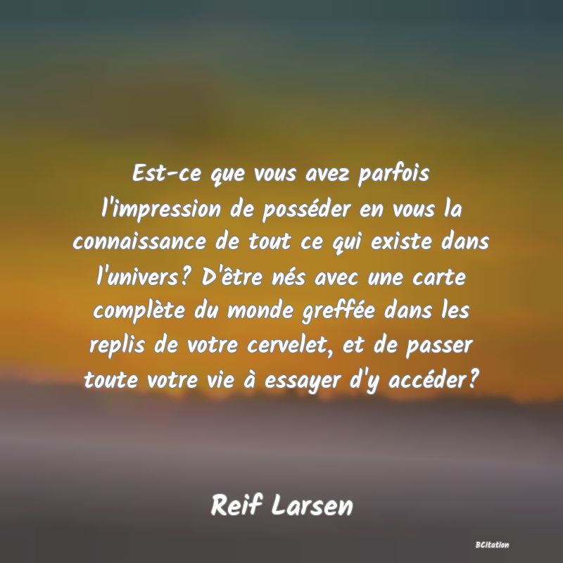 image de citation: Est-ce que vous avez parfois l'impression de posséder en vous la connaissance de tout ce qui existe dans l'univers? D'être nés avec une carte complète du monde greffée dans les replis de votre cervelet, et de passer toute votre vie à essayer d'y accéder?