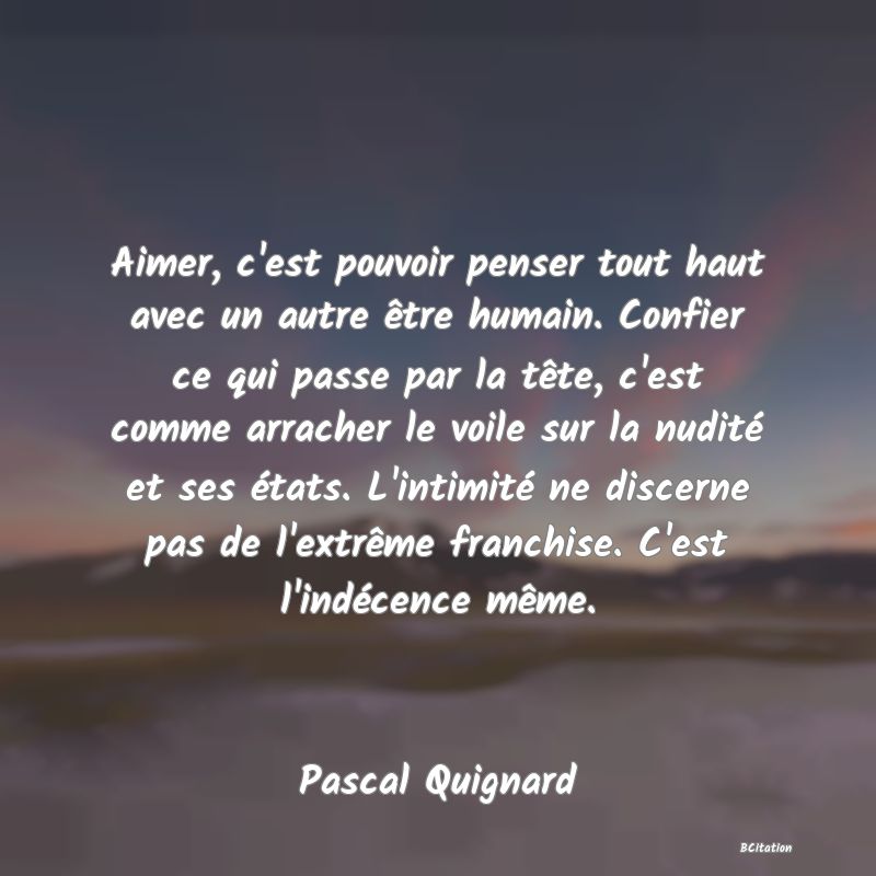 image de citation: Aimer, c'est pouvoir penser tout haut avec un autre être humain. Confier ce qui passe par la tête, c'est comme arracher le voile sur la nudité et ses états. L'intimité ne discerne pas de l'extrême franchise. C'est l'indécence même.