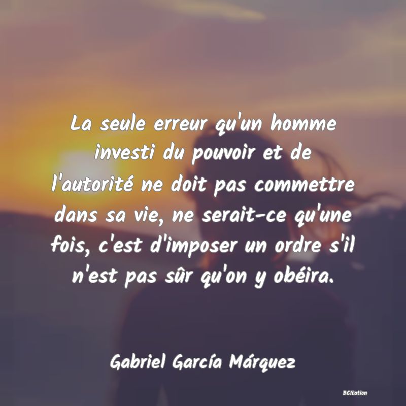 Belle Citation - La seule erreur qu'un homme investi du pouvoir et de l'autorité ne doit pas commettre dans sa vie, ne serait-ce qu'une fois, c'est d'imposer un ordre s'il n'est pas sûr qu'on y obéira. - Gabriel García Márquez