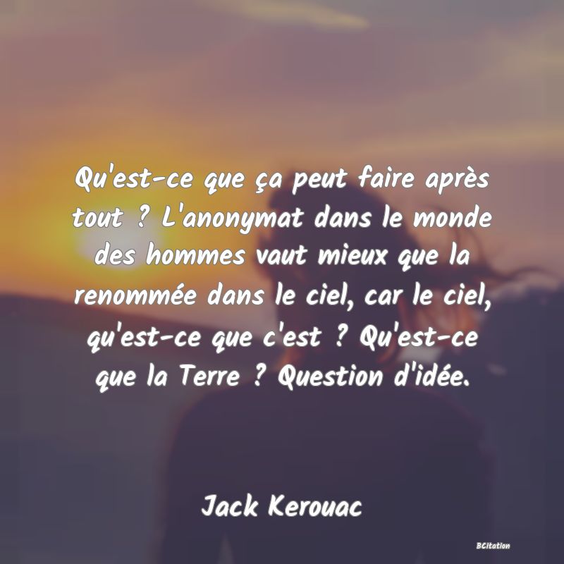 Belle Citation - Qu'est-ce que ça peut faire après tout ? L'anonymat dans le monde des hommes vaut mieux que la renommée dans le ciel, car le ciel, qu'est-ce que c'est ? Qu'est-ce que la Terre ? Question d'idée. - Jack Kerouac