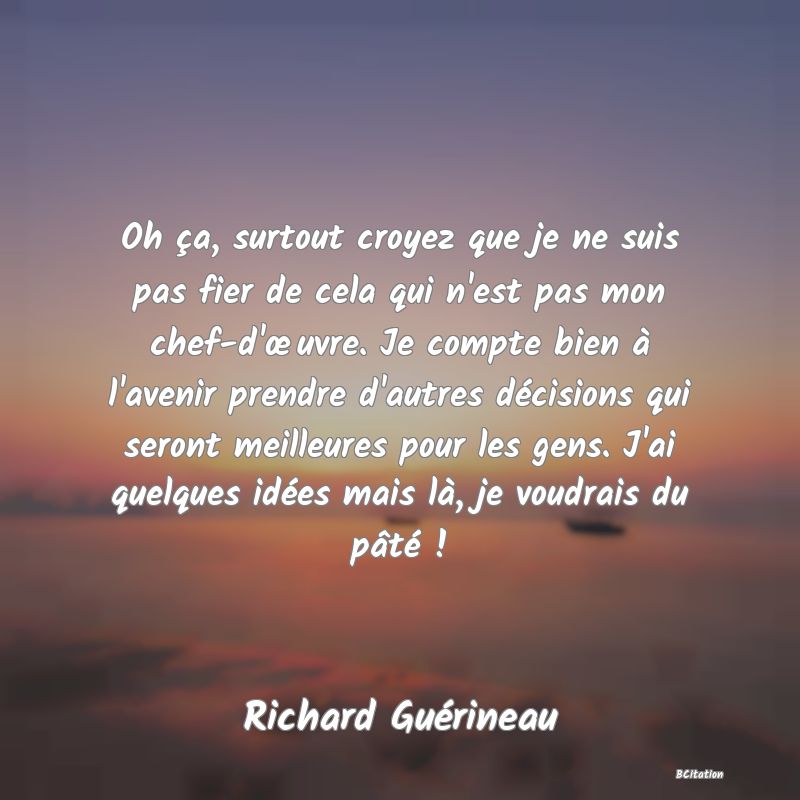 image de citation: Oh ça, surtout croyez que je ne suis pas fier de cela qui n'est pas mon chef-d'œuvre. Je compte bien à l'avenir prendre d'autres décisions qui seront meilleures pour les gens. J'ai quelques idées mais là, je voudrais du pâté !