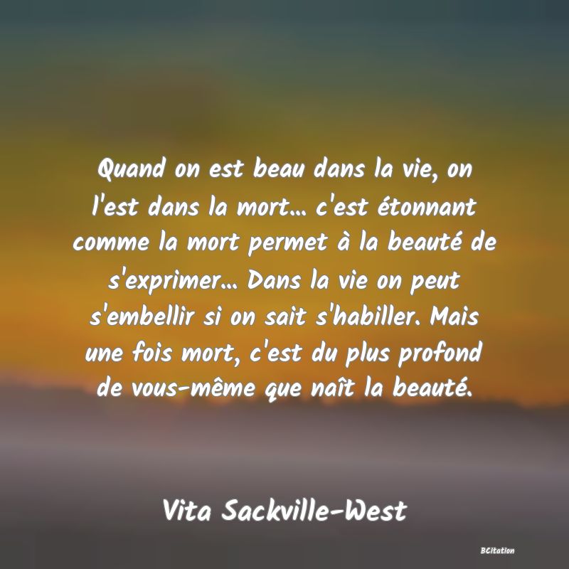 image de citation: Quand on est beau dans la vie, on l'est dans la mort... c'est étonnant comme la mort permet à la beauté de s'exprimer... Dans la vie on peut s'embellir si on sait s'habiller. Mais une fois mort, c'est du plus profond de vous-même que naît la beauté.