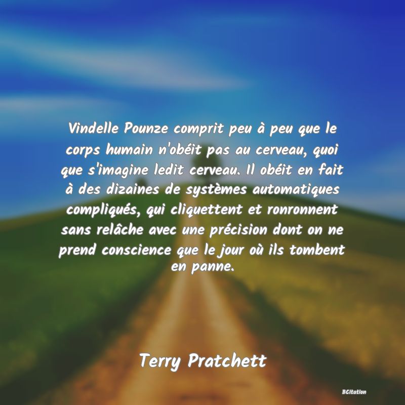 image de citation: Vindelle Pounze comprit peu à peu que le corps humain n'obéit pas au cerveau, quoi que s'imagine ledit cerveau. Il obéit en fait à des dizaines de systèmes automatiques compliqués, qui cliquettent et ronronnent sans relâche avec une précision dont on ne prend conscience que le jour où ils tombent en panne.