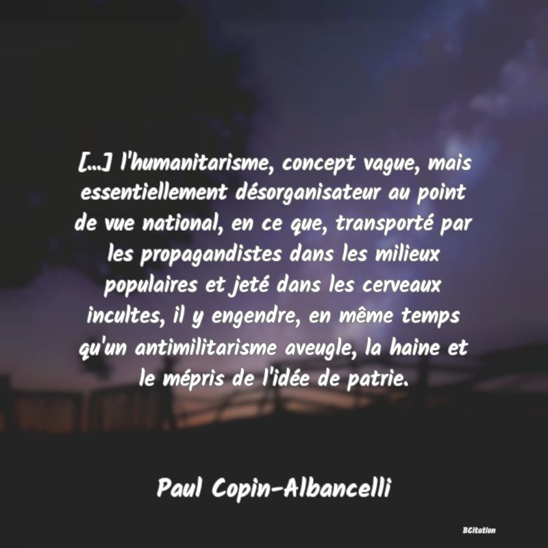 image de citation: [...] l'humanitarisme, concept vague, mais essentiellement désorganisateur au point de vue national, en ce que, transporté par les propagandistes dans les milieux populaires et jeté dans les cerveaux incultes, il y engendre, en même temps qu'un antimilitarisme aveugle, la haine et le mépris de l'idée de patrie.