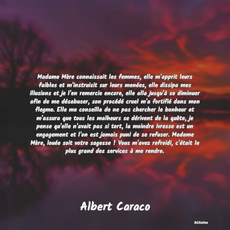 image de citation: Madame Mère connaissait les femmes, elle m'apprit leurs faibles et m'instruisit sur leurs menées, elle dissipa mes illusions et je l'en remercie encore, elle alla jusqu'à se diminuer afin de me désabuser, son procédé cruel m'a fortifié dans mon flegme. Elle me conseilla de ne pas chercher le bonheur et m'assura que tous les malheurs se dérivent de la quête, je pense qu'elle n'avait pas si tort, la moindre ivresse est un engagement et l'on est jamais puni de se refuser. Madame Mère, louée soit votre sagesse ! Vous m'avez refroidi, c'était le plus grand des services à me rendre.