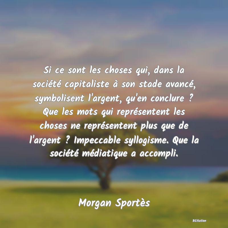 image de citation: Si ce sont les choses qui, dans la société capitaliste à son stade avancé, symbolisent l'argent, qu'en conclure ? Que les mots qui représentent les choses ne représentent plus que de l'argent ? Impeccable syllogisme. Que la société médiatique a accompli.