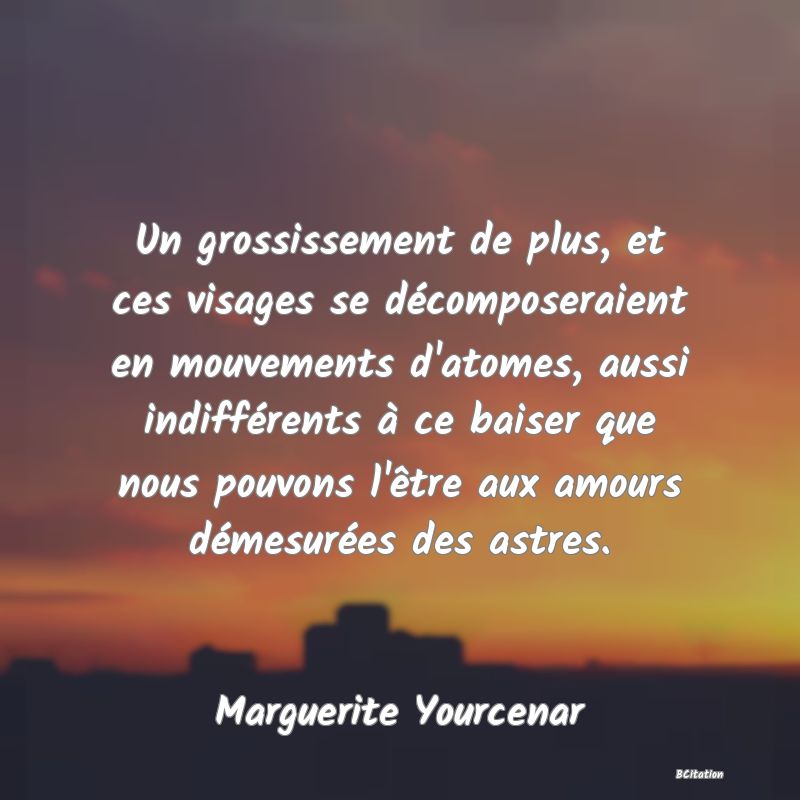 image de citation: Un grossissement de plus, et ces visages se décomposeraient en mouvements d'atomes, aussi indifférents à ce baiser que nous pouvons l'être aux amours démesurées des astres.